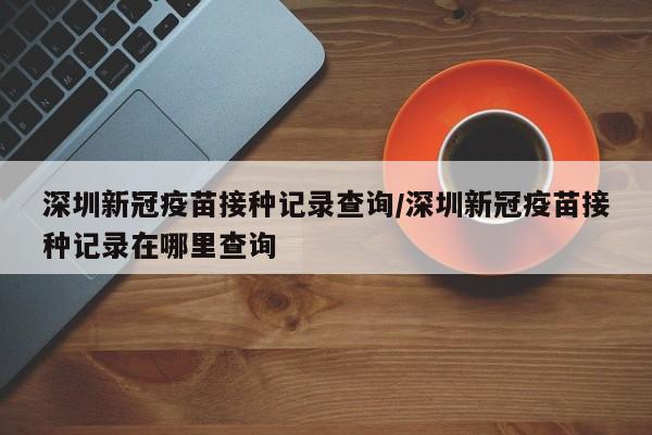 深圳新冠疫苗接种记录查询/深圳新冠疫苗接种记录在哪里查询