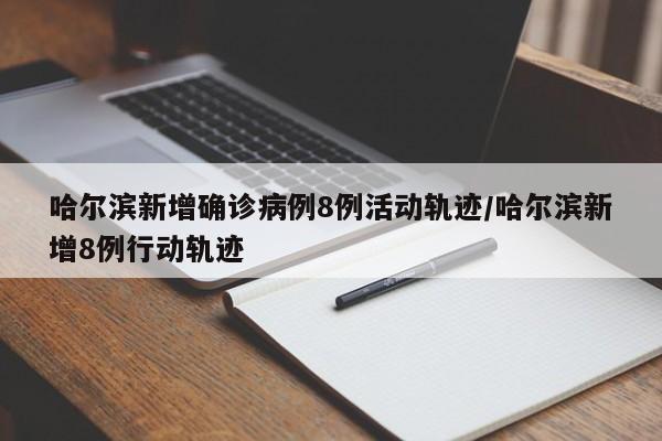 哈尔滨新增确诊病例8例活动轨迹/哈尔滨新增8例行动轨迹