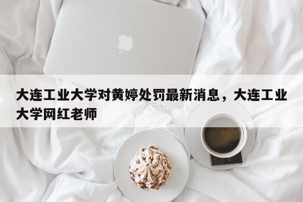 大连工业大学对黄婷处罚最新消息，大连工业大学网红老师