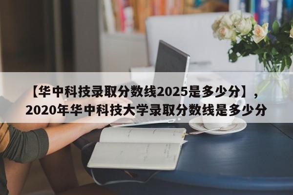 【华中科技录取分数线2025是多少分】,2020年华中科技大学录取分数线是多少分