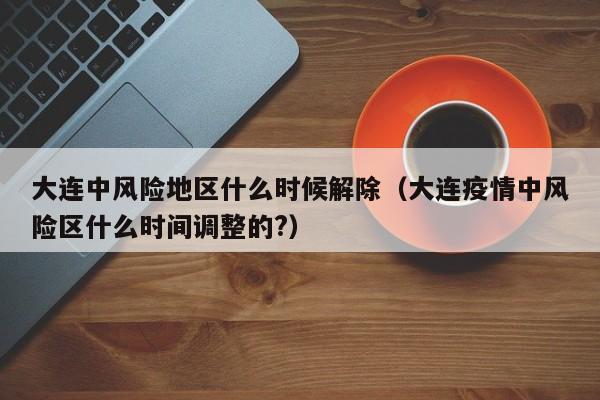 大连中风险地区什么时候解除（大连疫情中风险区什么时间调整的?）