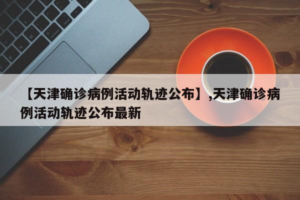 【天津确诊病例活动轨迹公布】,天津确诊病例活动轨迹公布最新