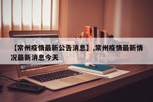 【常州疫情最新公告消息】,常州疫情最新情况最新消息今天