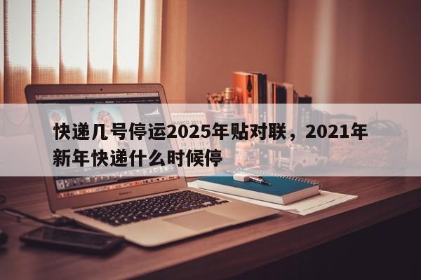 快递几号停运2025年贴对联，2021年新年快递什么时候停
