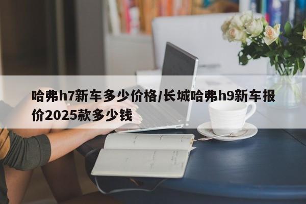 哈弗h7新车多少价格/长城哈弗h9新车报价2025款多少钱