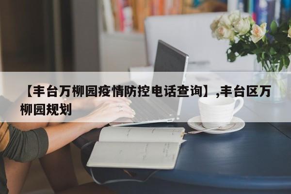 【丰台万柳园疫情防控电话查询】,丰台区万柳园规划