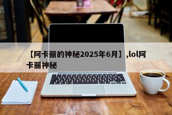 【阿卡丽的神秘2025年6月】,lol阿卡丽神秘