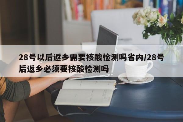 28号以后返乡需要核酸检测吗省内/28号后返乡必须要核酸检测吗