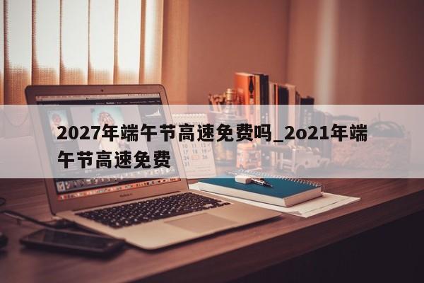 2027年端午节高速免费吗_2o21年端午节高速免费
