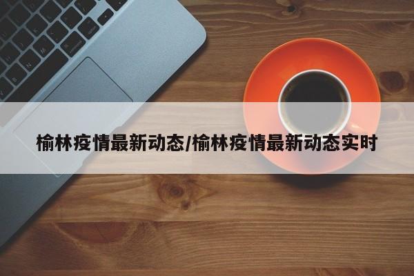 榆林疫情最新动态/榆林疫情最新动态实时