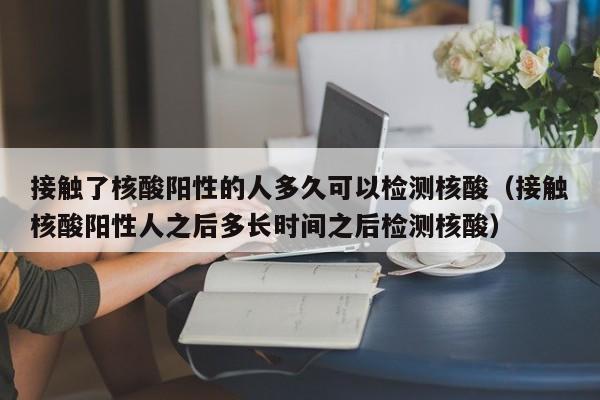 接触了核酸阳性的人多久可以检测核酸（接触核酸阳性人之后多长时间之后检测核酸）