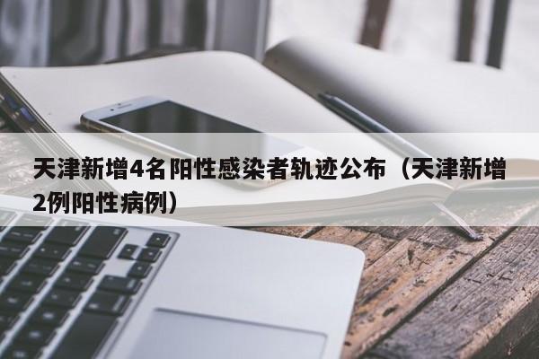天津新增4名阳性感染者轨迹公布（天津新增2例阳性病例）