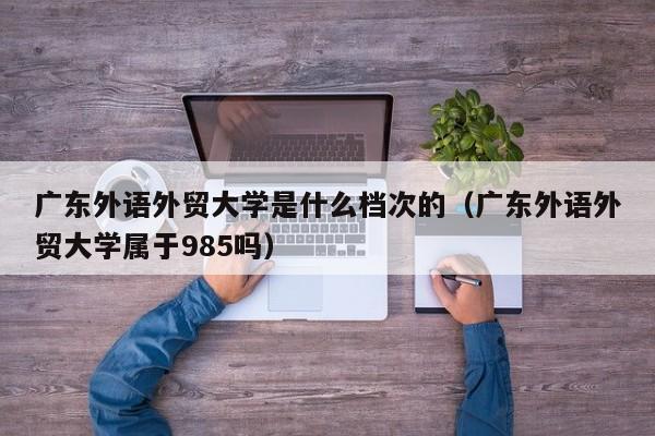 广东外语外贸大学是什么档次的（广东外语外贸大学属于985吗）