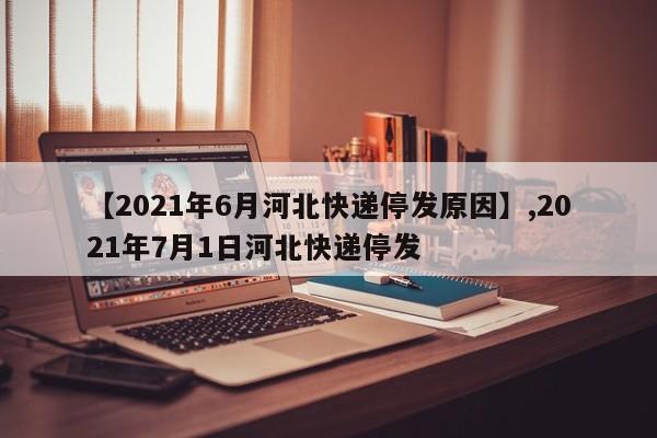 【2021年6月河北快递停发原因】,2021年7月1日河北快递停发