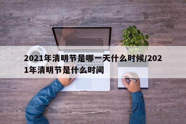 2021年清明节是哪一天什么时候/2021年清明节是什么时间