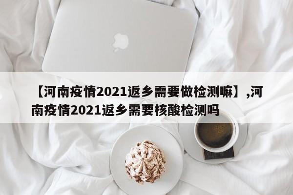【河南疫情2021返乡需要做检测嘛】,河南疫情2021返乡需要核酸检测吗