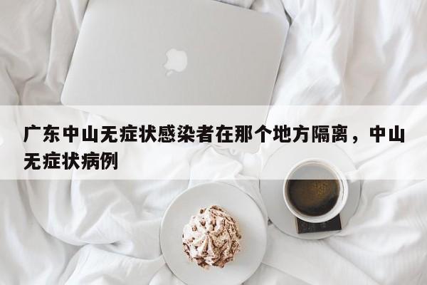 广东中山无症状感染者在那个地方隔离，中山无症状病例