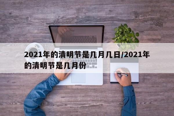 2021年的清明节是几月几日/2021年的清明节是几月份