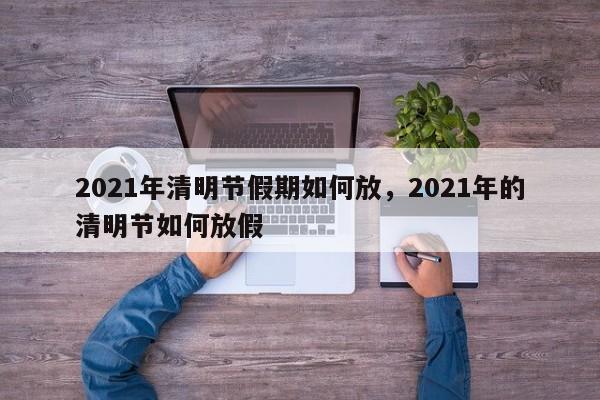 2021年清明节假期如何放，2021年的清明节如何放假