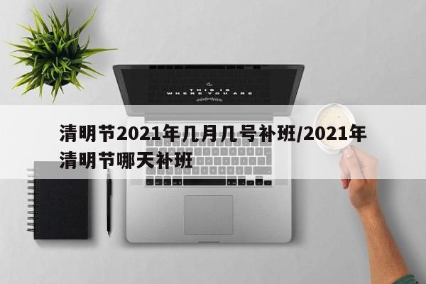 清明节2021年几月几号补班/2021年清明节哪天补班