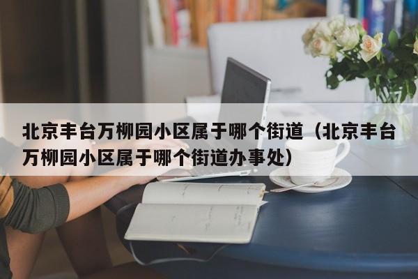 北京丰台万柳园小区属于哪个街道（北京丰台万柳园小区属于哪个街道办事处）
