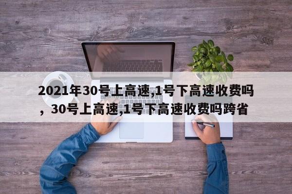 2021年30号上高速,1号下高速收费吗，30号上高速,1号下高速收费吗跨省