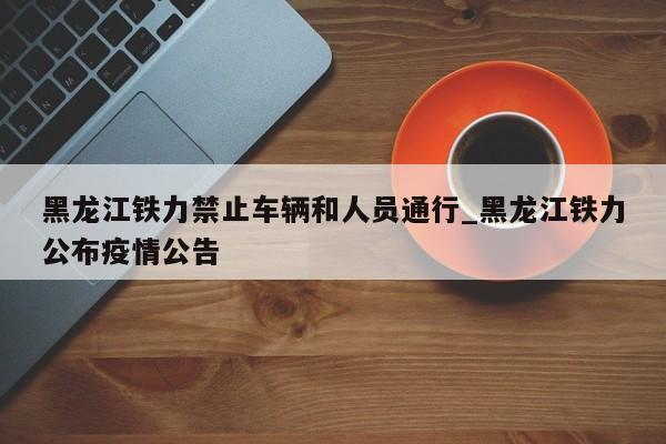 黑龙江铁力禁止车辆和人员通行_黑龙江铁力公布疫情公告