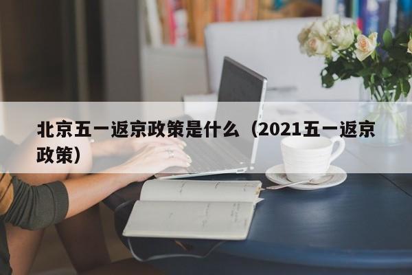 北京五一返京政策是什么（2021五一返京政策）