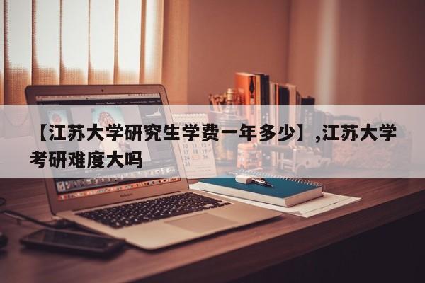【江苏大学研究生学费一年多少】,江苏大学考研难度大吗