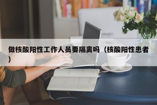 做核酸阳性工作人员要隔离吗（核酸阳性患者）