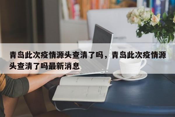 青岛此次疫情源头查清了吗，青岛此次疫情源头查清了吗最新消息