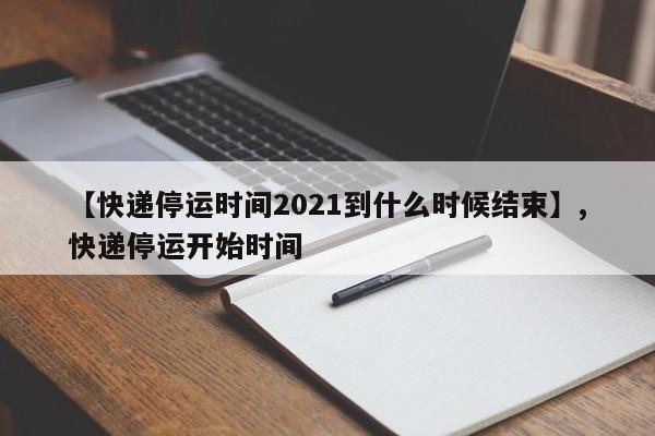 【快递停运时间2021到什么时候结束】,快递停运开始时间