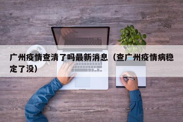 广州疫情查清了吗最新消息（查广州疫情病稳定了没）