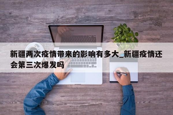 新疆两次疫情带来的影响有多大_新疆疫情还会第三次爆发吗
