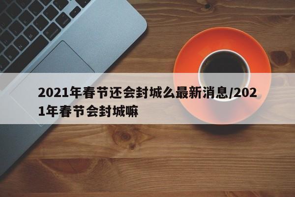 2021年春节还会封城么最新消息/2021年春节会封城嘛